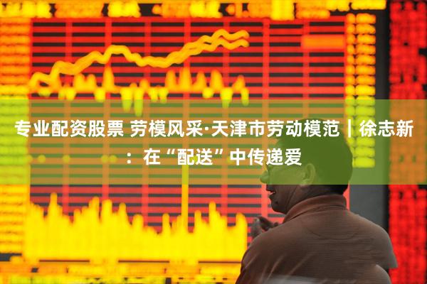 专业配资股票 劳模风采·天津市劳动模范｜徐志新：在“配送”中传递爱