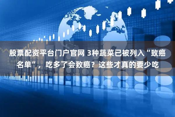 股票配资平台门户官网 3种蔬菜已被列入“致癌名单”，吃多了会致癌？这些才真的要少吃