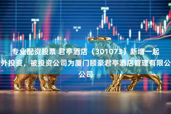 专业配资股票 君亭酒店（301073）新增一起对外投资，被投资公司为厦门颐豪君亭酒店管理有限公司