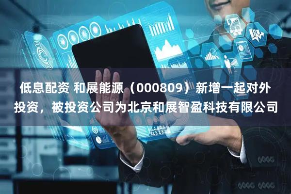低息配资 和展能源（000809）新增一起对外投资，被投资公司为北京和展智盈科技有限公司