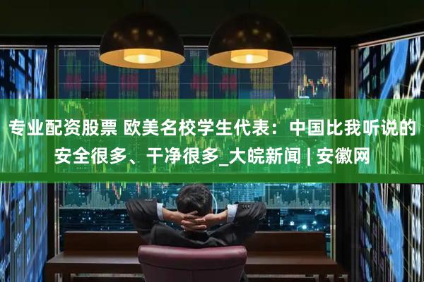 专业配资股票 欧美名校学生代表：中国比我听说的安全很多、干净很多_大皖新闻 | 安徽网