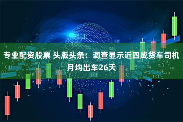 专业配资股票 头版头条：调查显示近四成货车司机月均出车26天