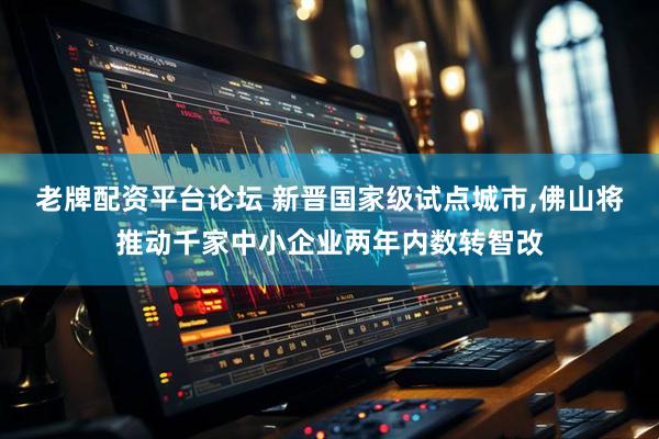 老牌配资平台论坛 新晋国家级试点城市,佛山将推动千家中小企业两年内数转智改