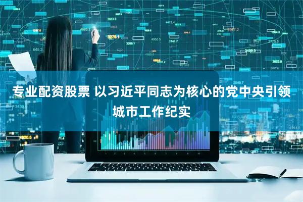专业配资股票 以习近平同志为核心的党中央引领城市工作纪实