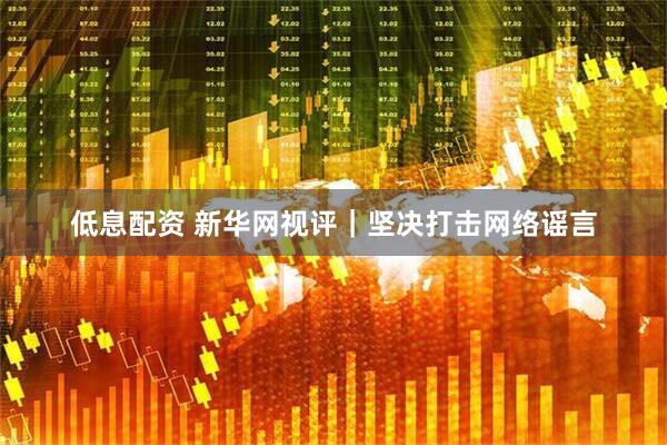 低息配资 新华网视评｜坚决打击网络谣言