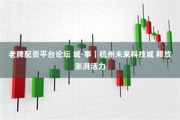 老牌配资平台论坛 城·事｜杭州未来科技城 释放澎湃活力
