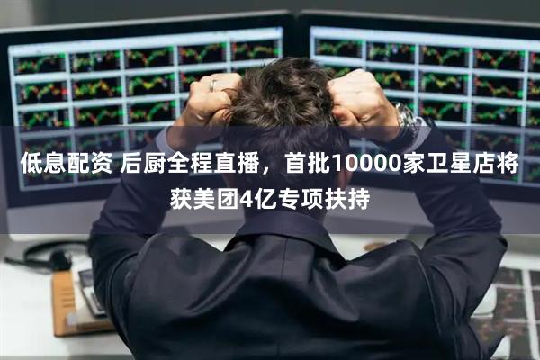 低息配资 后厨全程直播，首批10000家卫星店将获美团4亿专项扶持