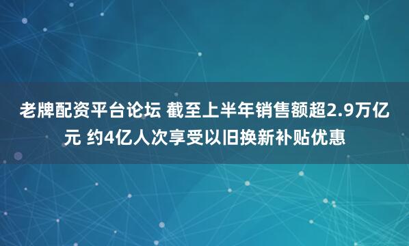 老牌配资平台论坛 截至上半年销售额超2.9万亿元 约4亿人次享受以旧换新补贴优惠