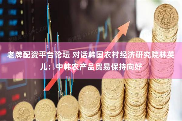 老牌配资平台论坛 对话韩国农村经济研究院林英儿：中韩农产品贸易保持向好