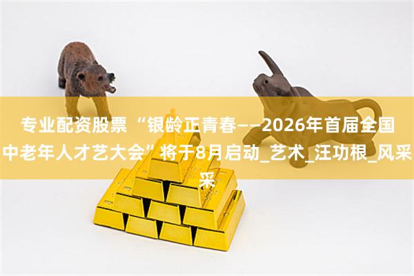 专业配资股票 “银龄正青春——2026年首届全国中老年人才艺大会”将于8月启动_艺术_汪功根_风采