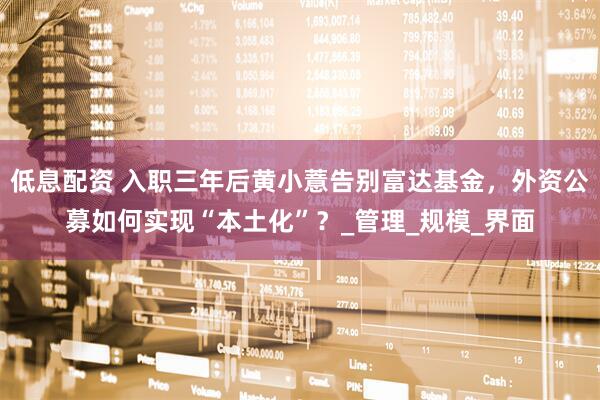 低息配资 入职三年后黄小薏告别富达基金，外资公募如何实现“本土化”？_管理_规模_界面
