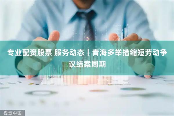 专业配资股票 服务动态｜青海多举措缩短劳动争议结案周期