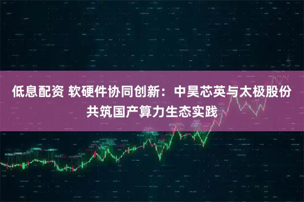 低息配资 软硬件协同创新：中昊芯英与太极股份共筑国产算力生态实践