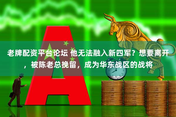 老牌配资平台论坛 他无法融入新四军？想要离开，被陈老总挽留，成为华东战区的战将