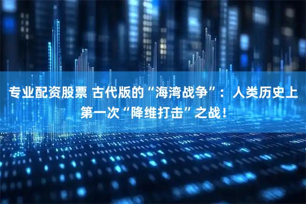 专业配资股票 古代版的“海湾战争”：人类历史上第一次“降维打击”之战！